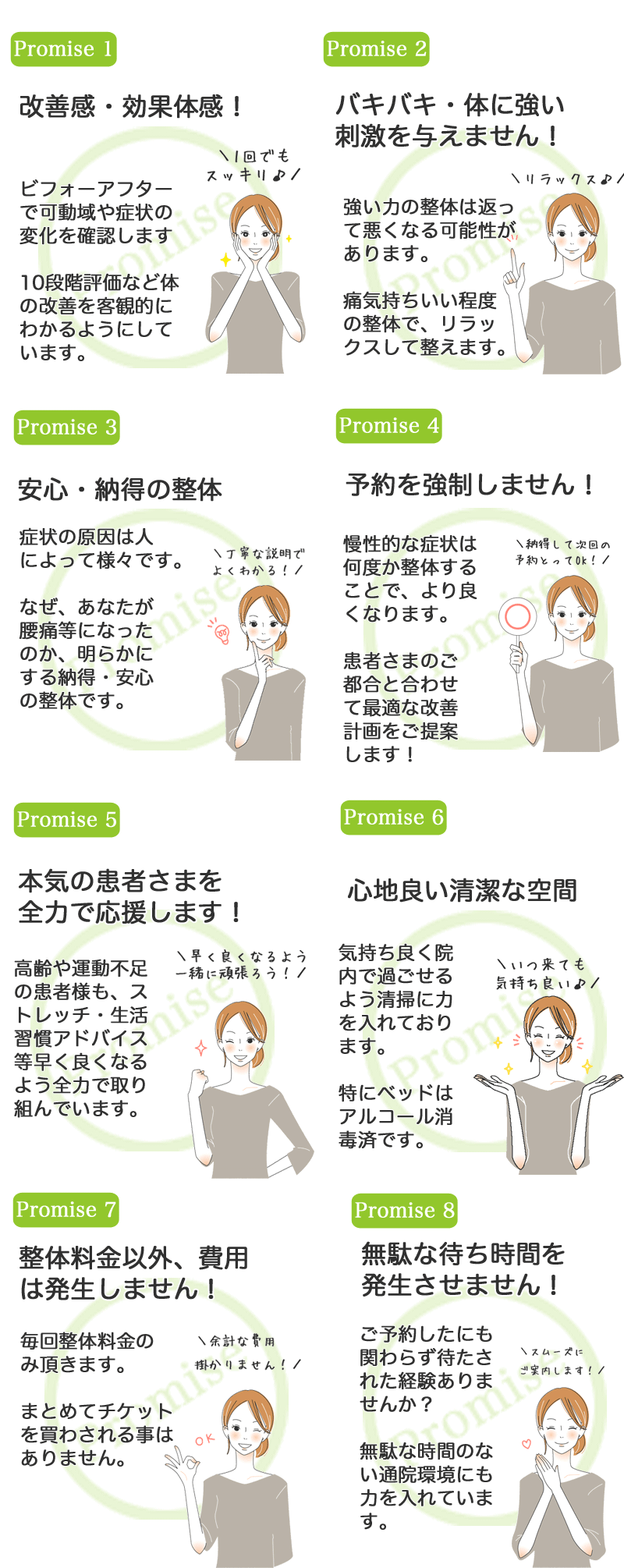 お客さまとの8つの約束。約束1：改善感・効果体感。ビフォーアフターで可動域や症状の変化を確認します。10段階評価など体の改善を客観的にわかるようにしています。約束2：バキバキ・体に強い刺激を与えません！強い力の整体は返って悪くなる可能紫衣があります。痛気持ちいい程度の整体で、リラックスして整えます。約束3：安心・納得の整体。症状の原因は人によって様々です。なぜ、あなたが腰痛になったのか、明らかにする納得・安心の整体です。約束4：予約を強制しません！慢性的な症状は何度か整体することで、より良くなります。お客さまのご都合と合わせて最適な改善計画をご提案します！約束5：本気のお客さまを全力で応援します！高齢や運動不足のお客さまも、ストレッチ・生活習慣アドバイス等、早くよくなるよう全力で取り組んでいます。約束6：心地良い清潔な空間。気持ち良く院内で過ごせるよう清掃に力を入れております。特にベッドはアルコール消毒済みです。約束7：整体料金以外、費用は発生しません！毎回整体料金のみ頂きます。まとめてチケットを買わされる事はありません。約束8：無駄な待ち時間を発生させません！ご予約したにも関わらず待たされた経験はありませんか？無駄な時間のない通院環境にも力を入れております