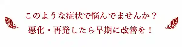 このような症状で悩んでませんか？悪化・再発したら早期に改善を！