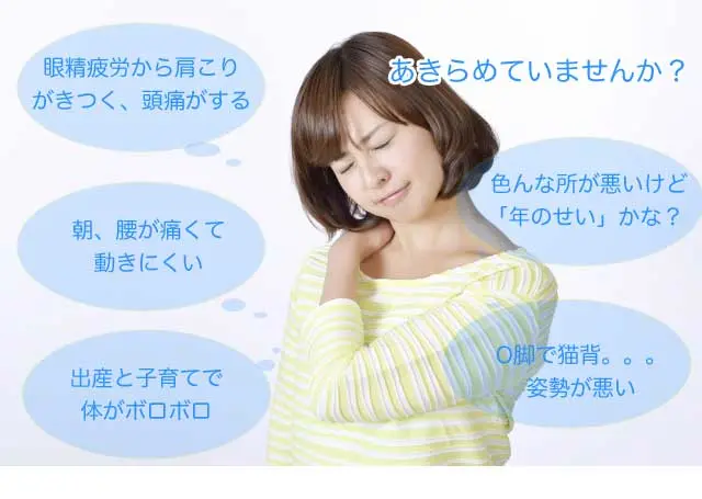 「眼精疲労から肩こりがきつく、頭痛がする」「朝、腰が痛くて動きにくい」「出産と子育てで体がボロボロ」「色んな所が悪いけど”年のせい”かな？」「O脚で猫背。。。姿勢が悪い」このような症状で諦めていませんか？